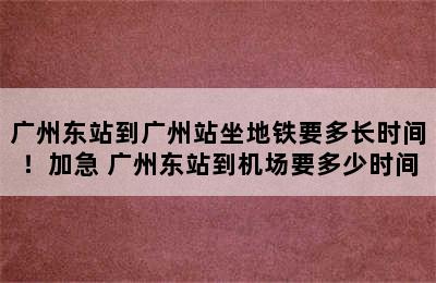 广州东站到广州站坐地铁要多长时间！加急 广州东站到机场要多少时间